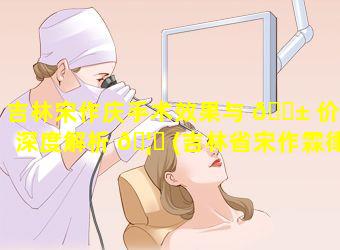 吉林宋作庆手术效果与 🐱 价格深度解析 🦍 (吉林省宋作霖律师)